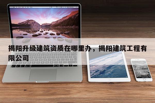 揭阳升级建筑资质在哪里办，揭阳建筑工程有限公司