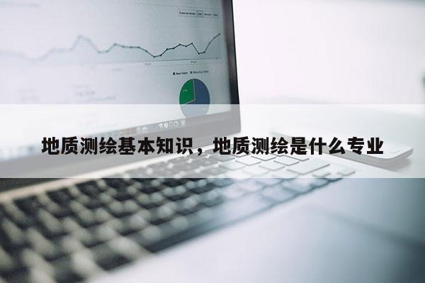 地质测绘基本知识,地质测绘是什么专业 地质测绘基本知识,地质测绘是什么专业