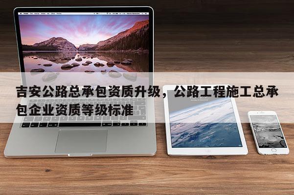 吉安公路总承包资质升级，公路工程施工总承包企业资质等级标准