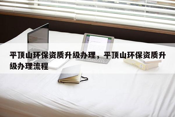 平顶山环保资质升级办理，平顶山环保资质升级办理流程