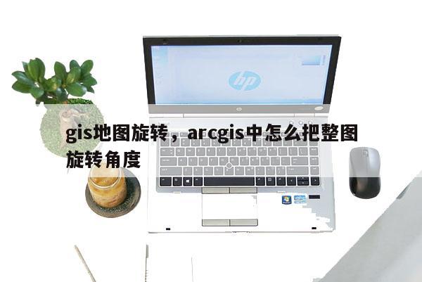 gis地图旋转,arcgis中怎么把整图旋转角度 gis地图旋转,arcgis中怎么把整图旋转角度