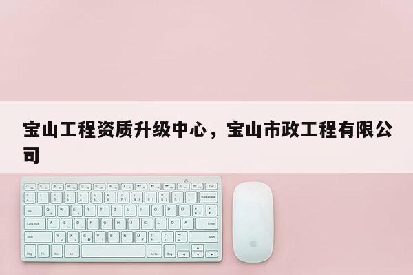 宝山工程资质升级中心，宝山市政工程有限公司