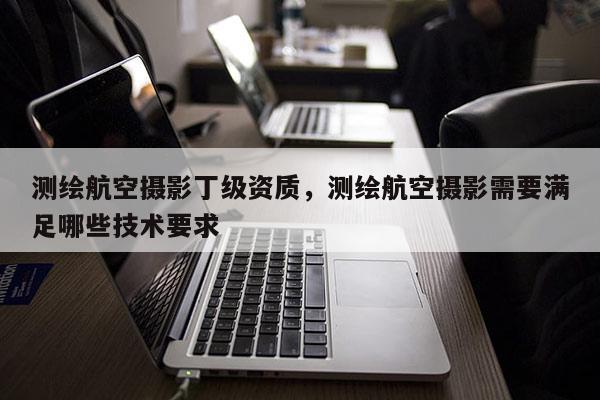 测绘航空摄影丁级资质,测绘航空摄影需要满足哪些技术要求