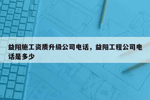 益阳施工资质升级公司电话，益阳工程公司电话是多少