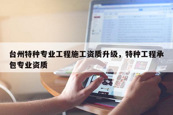 台州特种专业工程施工资质升级，特种工程承包专业资质