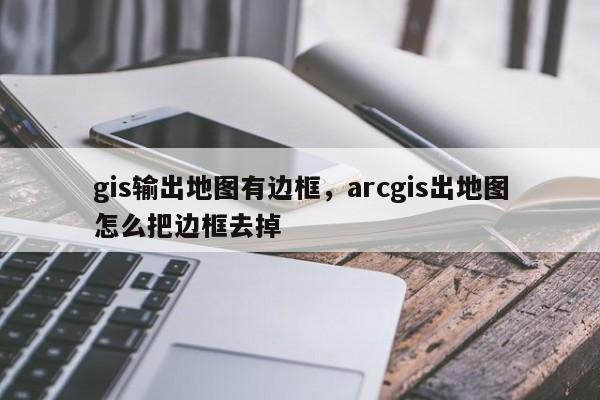 gis输出地图有边框,arcgis出地图怎么把边框去掉 gis输出地图有边框,arcgis出地图怎么把边框去掉