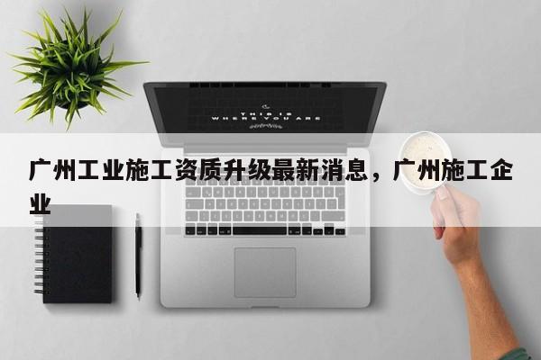 广州工业施工资质升级最新消息,广州施工企业 广州工业施工资质升级最新消息,广州施工企业