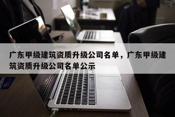 广东甲级建筑资质升级公司名单,广东甲级建筑资质升级公司名单公示 广东甲级建筑资质升级公司名单,广东甲级建筑资质升级公司名单公示