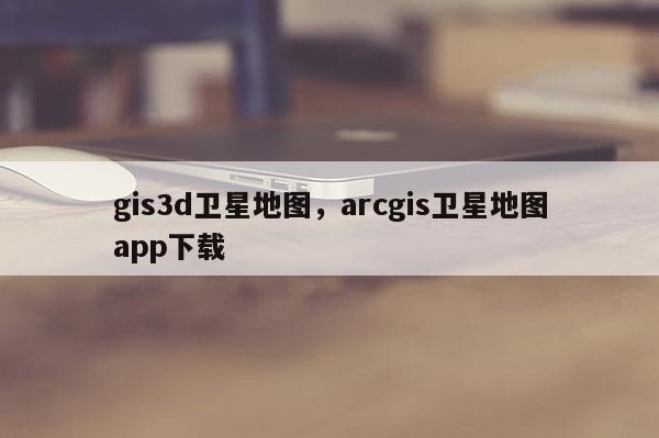 gis3d卫星地图,arcgis卫星地图app下载 gis3d卫星地图,arcgis卫星地图app下载