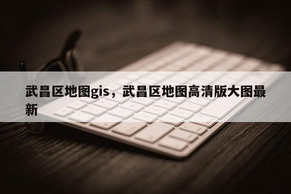 武昌区地图gis,武昌区地图高清版大图最新 武昌区地图gis,武昌区地图高清版大图最新