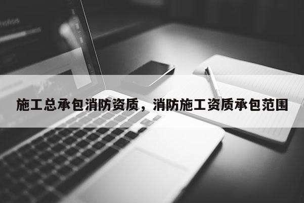 施工总承包消防资质,消防施工资质承包范围 施工总承包消防资质,消防施工资质承包范围