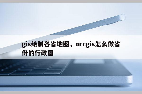 gis绘制各省地图,arcgis怎么做省份的行政图 gis绘制各省地图,arcgis怎么做省份的行政图