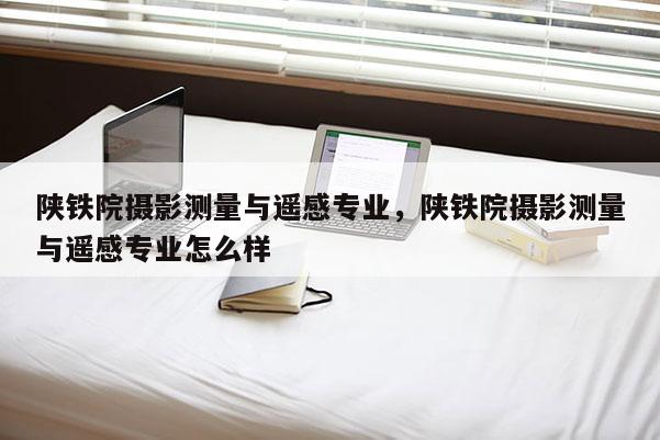 陕铁院摄影测量与遥感专业,陕铁院摄影测量与遥感专业怎么样 陕铁院摄影测量与遥感专业,陕铁院摄影测量与遥感专业怎么样