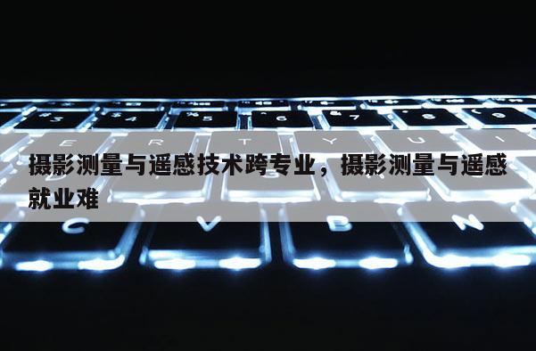 摄影测量与遥感技术跨专业,摄影测量与遥感就业难