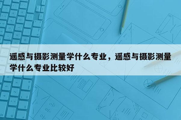 遥感与摄影测量学什么专业,遥感与摄影测量学什么专业比较好