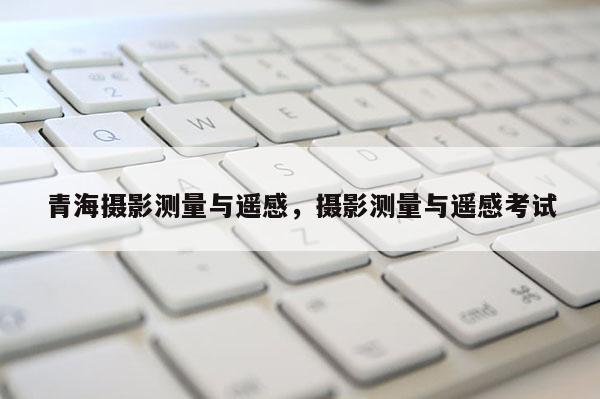 青海摄影测量与遥感,摄影测量与遥感考试