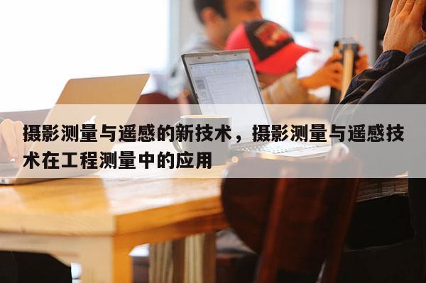 摄影测量与遥感的新技术,摄影测量与遥感技术在工程测量中的应用