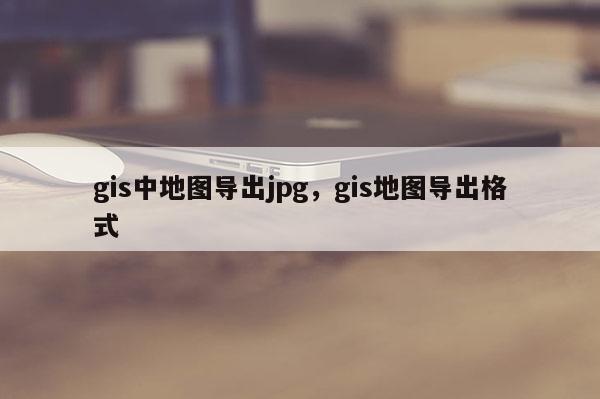 gis中地图导出jpg,gis地图导出格式 gis中地图导出jpg,gis地图导出格式