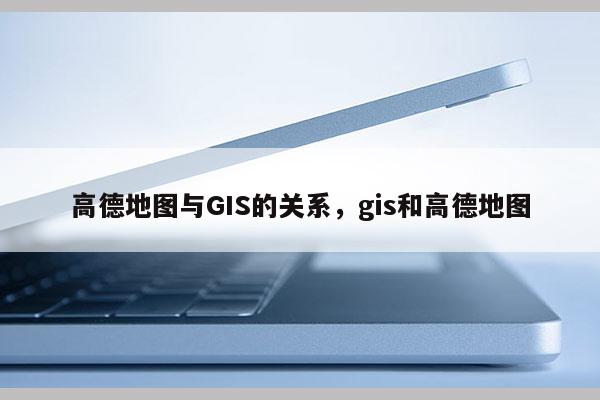 高德地图与GIS的关系,gis和高德地图 高德地图与GIS的关系,gis和高德地图