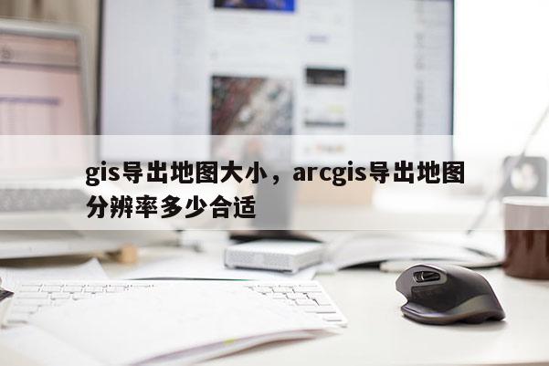 gis导出地图大小,arcgis导出地图分辨率多少合适 gis导出地图大小,arcgis导出地图分辨率多少合适