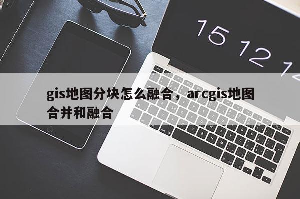 gis地图分块怎么融合,arcgis地图合并和融合 gis地图分块怎么融合,arcgis地图合并和融合