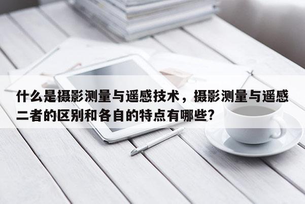 什么是摄影测量与遥感技术,摄影测量与遥感二者的区别和各自的特点有哪些?
