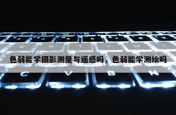 色弱能学摄影测量与遥感吗,色弱能学测绘吗 色弱能学摄影测量与遥感吗,色弱能学测绘吗