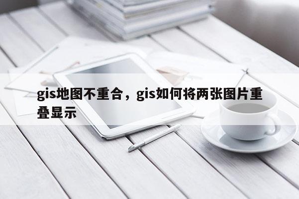 gis地图不重合,gis如何将两张图片重叠显示 gis地图不重合,gis如何将两张图片重叠显示