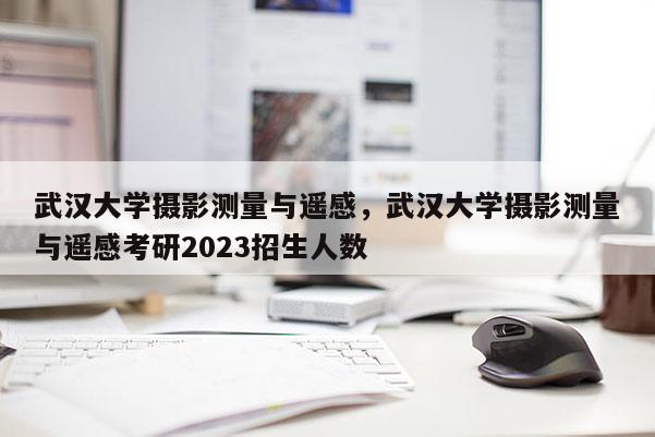 武汉大学摄影测量与遥感,武汉大学摄影测量与遥感考研2023招生人数