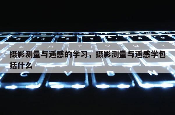 摄影测量与遥感的学习,摄影测量与遥感学包括什么