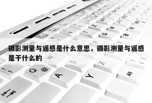 摄影测量与遥感是什么意思,摄影测量与遥感是干什么的