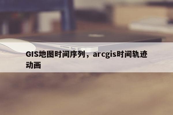 GIS地图时间序列,arcgis时间轨迹动画 GIS地图时间序列,arcgis时间轨迹动画