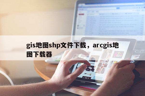 gis地图shp文件下载,arcgis地图下载器 gis地图shp文件下载,arcgis地图下载器