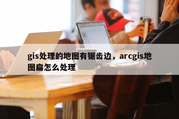 gis处理的地图有锯齿边,arcgis地图扁怎么处理 gis处理的地图有锯齿边,arcgis地图扁怎么处理