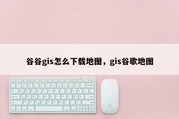 谷谷gis怎么下载地图,gis谷歌地图 谷谷gis怎么下载地图,gis谷歌地图