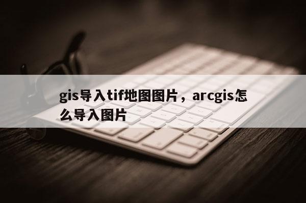 gis导入tif地图图片,arcgis怎么导入图片 gis导入tif地图图片,arcgis怎么导入图片