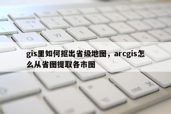 gis里如何抠出省级地图,arcgis怎么从省图提取各市图 gis里如何抠出省级地图,arcgis怎么从省图提取各市图
