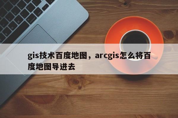 gis技术百度地图,arcgis怎么将百度地图导进去 gis技术百度地图,arcgis怎么将百度地图导进去