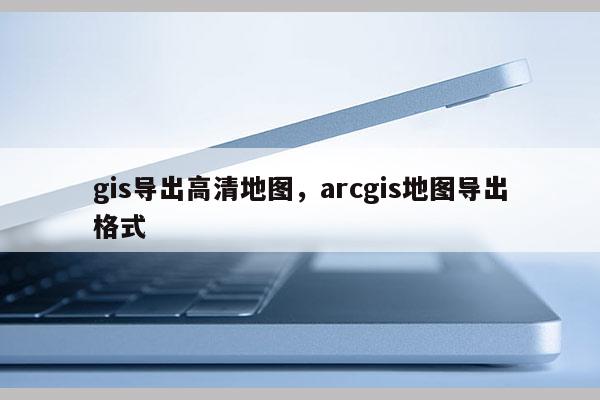 gis导出高清地图,arcgis地图导出格式 gis导出高清地图,arcgis地图导出格式