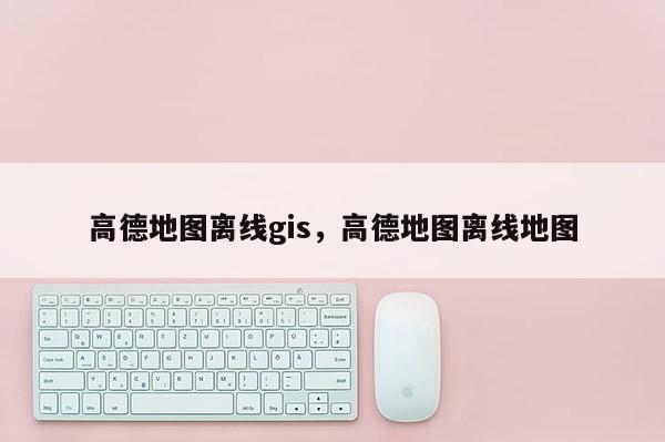 高德地图离线gis,高德地图离线地图 高德地图离线gis,高德地图离线地图