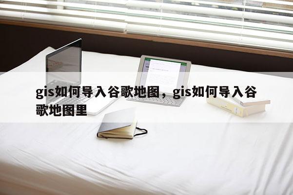 gis如何导入谷歌地图,gis如何导入谷歌地图里 gis如何导入谷歌地图,gis如何导入谷歌地图里