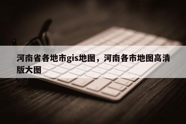 河南省各地市gis地图,河南各市地图高清版大图 河南省各地市gis地图,河南各市地图高清版大图