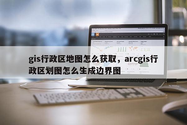 gis行政区地图怎么获取,arcgis行政区划图怎么生成边界图 gis行政区地图怎么获取,arcgis行政区划图怎么生成边界图