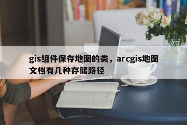 gis组件保存地图的类,arcgis地图文档有几种存储路径 gis组件保存地图的类,arcgis地图文档有几种存储路径