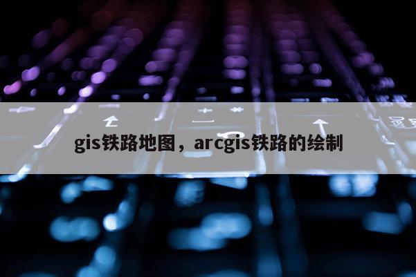 gis铁路地图,arcgis铁路的绘制 gis铁路地图,arcgis铁路的绘制