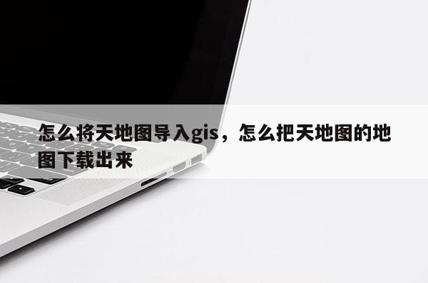 怎么将天地图导入gis,怎么把天地图的地图下载出来 怎么将天地图导入gis,怎么把天地图的地图下载出来