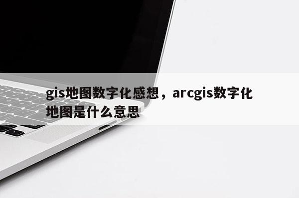 gis地图数字化感想,arcgis数字化地图是什么意思 gis地图数字化感想,arcgis数字化地图是什么意思
