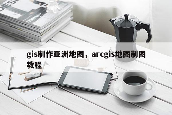 gis制作亚洲地图,arcgis地图制图教程 gis制作亚洲地图,arcgis地图制图教程