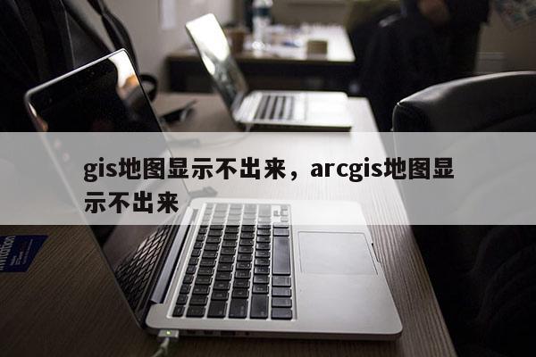 gis地图显示不出来,arcgis地图显示不出来 gis地图显示不出来,arcgis地图显示不出来