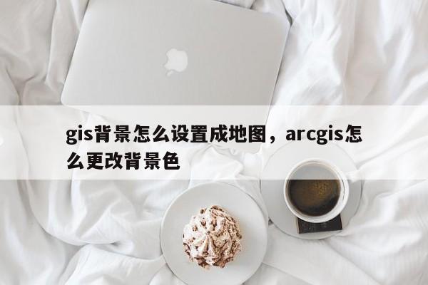 gis背景怎么设置成地图,arcgis怎么更改背景色 gis背景怎么设置成地图,arcgis怎么更改背景色